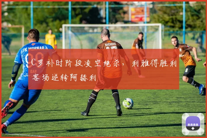C罗补时阶段凌空绝杀，利雅得胜利客场逆转阿赫利