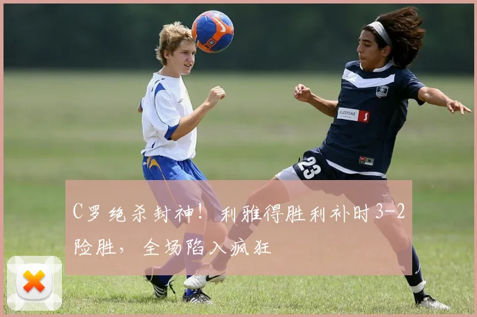 C罗绝杀封神！利雅得胜利补时3-2险胜，全场陷入疯狂