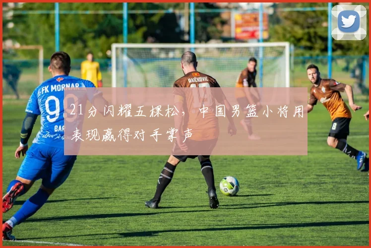 21分闪耀五棵松,中国男篮小将用表现赢得对手
