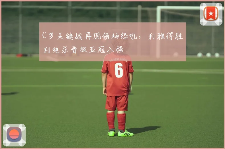 C罗关键战再现领袖怒吼,利雅得胜利绝杀晋级
