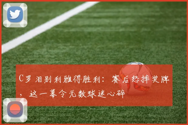 C罗泪别利雅得胜利：赛后怒摔奖牌，这一幕令无数球迷心碎