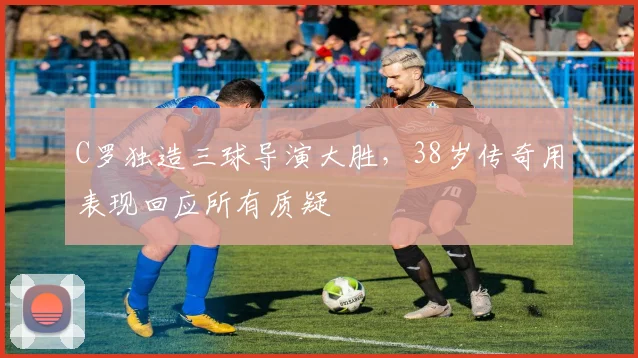 C罗独造三球导演大胜，38岁传奇用表现回应所有质疑