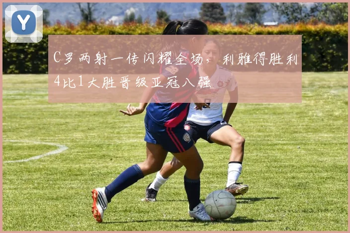 C罗两射一传闪耀全场，利雅得胜利4比1大胜晋级亚冠八强